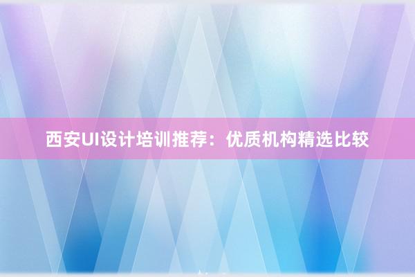 西安UI设计培训推荐：优质机构精选比较