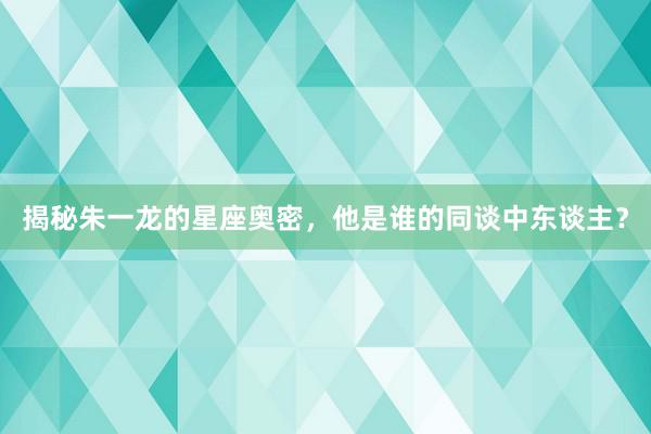 揭秘朱一龙的星座奥密，他是谁的同谈中东谈主？